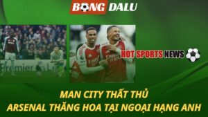 Man City thất thủ - Arsenal thăng hoa tại Ngoại hạng Anh